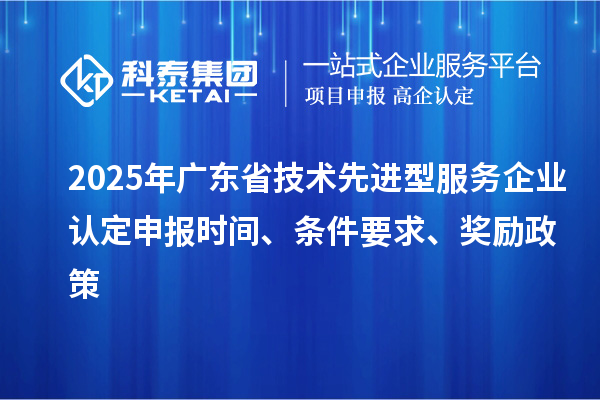 2025年廣東省技術(shù)先進型服務企業(yè)認定申報時間、條件要求、獎勵政策