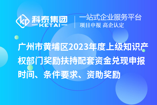廣州市黃埔區(qū)2023年度上級知識產(chǎn)權(quán)部門獎勵扶持配套資金兌現(xiàn)申報時間、條件要求、資助獎勵