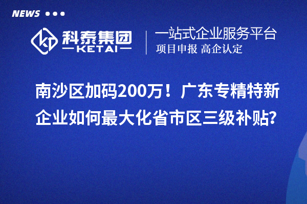 南沙區(qū)加碼200萬！廣東專精特新企業(yè)如何最大化省市區(qū)三級補貼？