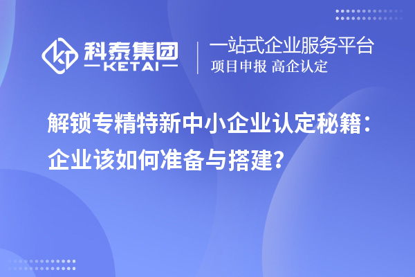 解鎖專精特新中小企業(yè)認定秘籍：企業(yè)該如何準備與搭建？