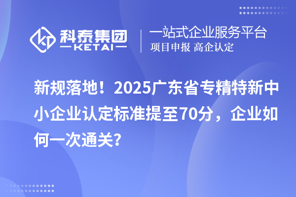 新規(guī)落地！2025廣東省專精特新中小企業(yè)認(rèn)定標(biāo)準(zhǔn)提至70分，企業(yè)如何一次通關(guān)？