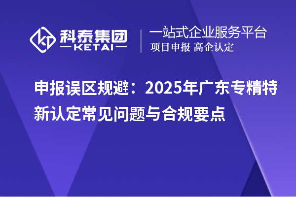 申報誤區(qū)規(guī)避：2025年廣東專精特新認(rèn)定常見問題與合規(guī)要點(diǎn)