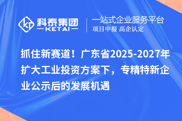 抓住新賽道！廣東省2025-2027年擴大工業(yè)投資方案下，專精特新企業(yè)公示后的發(fā)展機遇