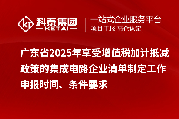 廣東省2025年享受增值稅加計(jì)抵減政策的集成電路企業(yè)清單制定工作申報(bào)時(shí)間、條件要求