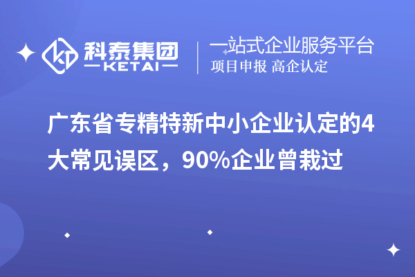 廣東省專精特新中小企業(yè)認定的4大常見誤區(qū)，90%企業(yè)曾栽過