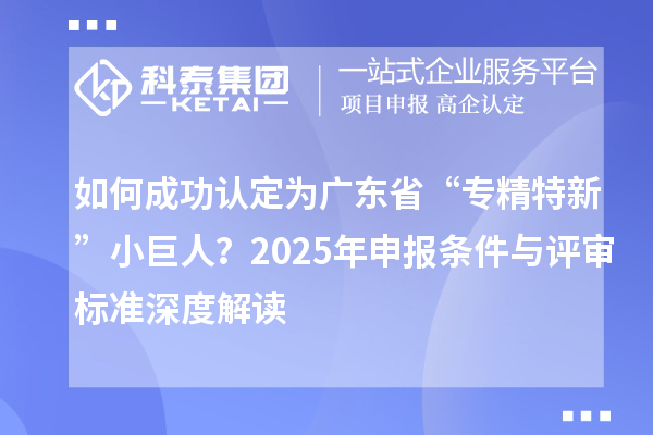 如何成功認定為廣東省“專精特新”小巨人？2025年申報條件與評審標準深度解讀