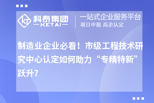 制造業(yè)企業(yè)必看！市級工程技術研究中心認定如何助力“專精特新”躍升？