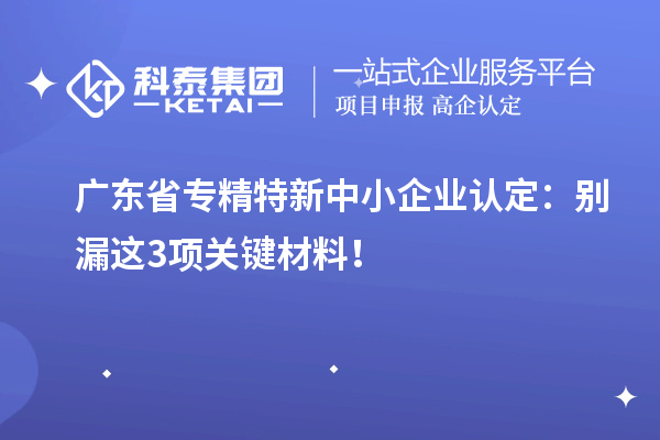廣東省專精特新中小企業(yè)認定：別漏這3項關鍵材料！