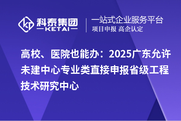 高校、醫(yī)院也能辦：2025廣東允許未建中心專業(yè)類直接申報(bào)省級工程技術(shù)研究中心