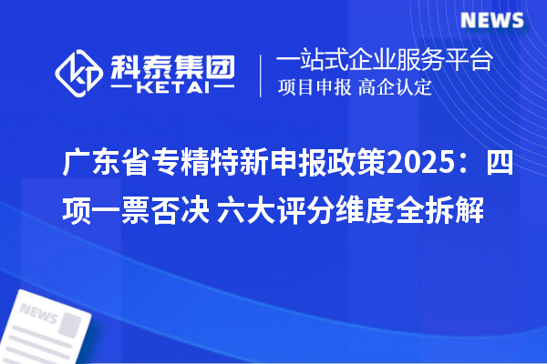 廣東省專精特新申報政策2025:四項一票否決+六大評分維度全拆解
