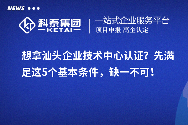 想拿汕頭企業(yè)技術(shù)中心認證？先滿足這5個基本條件，缺一不可！