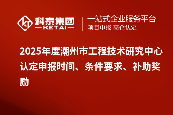 2025年度潮州市工程技術研究中心認定申報時間、條件要求、補助獎勵