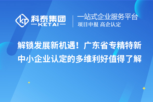 解鎖發(fā)展新機(jī)遇！廣東省專精特新中小企業(yè)認(rèn)定的多維利好值得了解