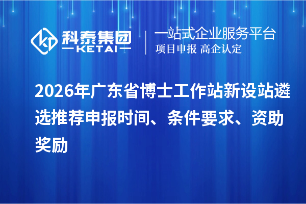 2026年廣東省博士工作站新設站遴選推薦申報時間、條件要求、資助獎勵